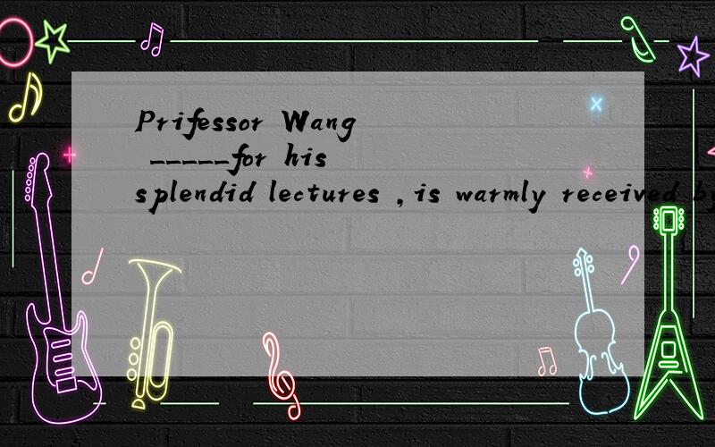 Prifessor Wang _____for his splendid lectures ,is warmly received by his studentsPrifessor Wang _____for his splendid lectures ,is warmly received by his studentsA being known B known C having known D knowing请问选哪个,为什么?考的是那个