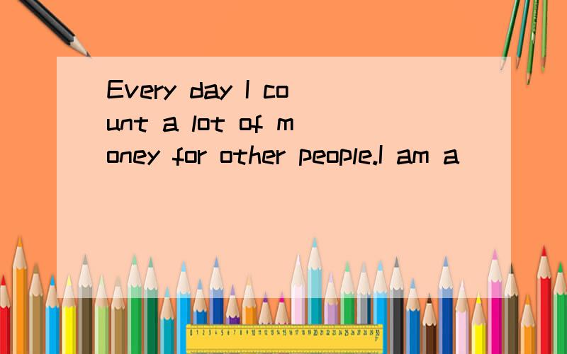 Every day I count a lot of money for other people.I am a_________ ________