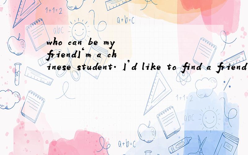 who can be my friendI‘m a chinese student. I’d like to find a friend who speak English and interested in chinese.Attention： I speak English is not good.