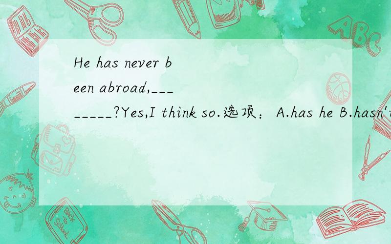 He has never been abroad,________?Yes,I think so.选项：A.has he B.hasn't he