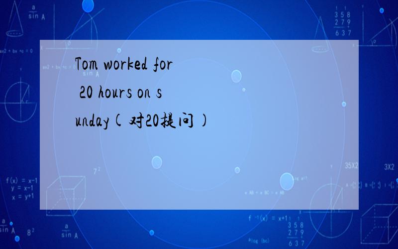 Tom worked for 20 hours on sunday(对20提问)