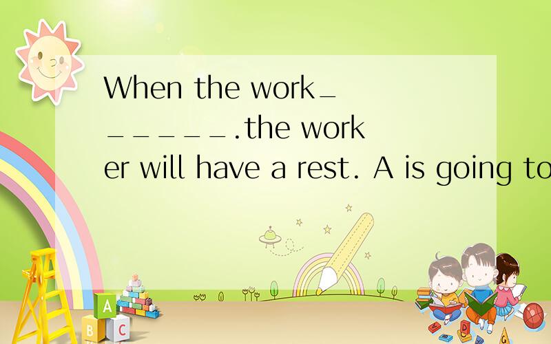 When the work______.the worker will have a rest. A is going to do B will be done C is going to be dD  is done