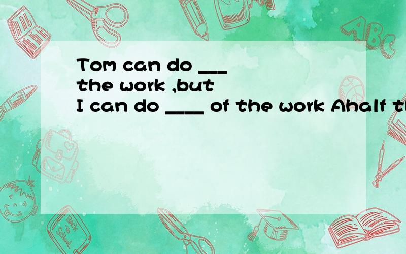 Tom can do ___the work ,but I can do ____ of the work Ahalf the ;the whole Bthe half ;the whole