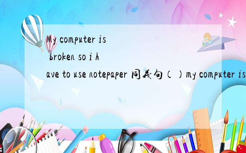 My computer is broken so i have to use notepaper 同义句（）my computer is broken ,( )have to use notepaper