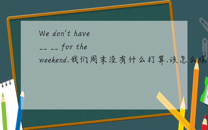 We don't have __ __ for the weekend.我们周末没有什么打算.该怎么填?