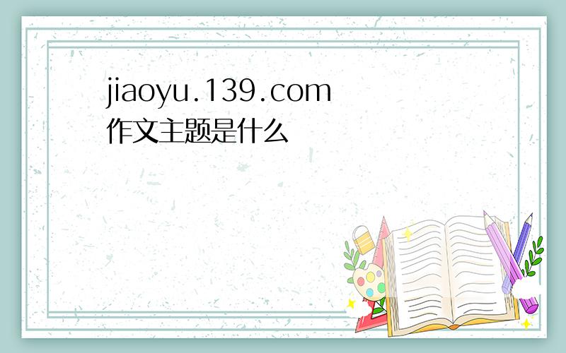 jiaoyu.139.com作文主题是什么