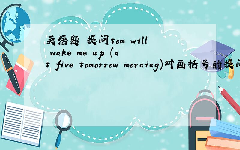 英语题 提问tom will wake me up (at five tomorrow morning)对画括号的提问(                     )        (                )tom wake you up