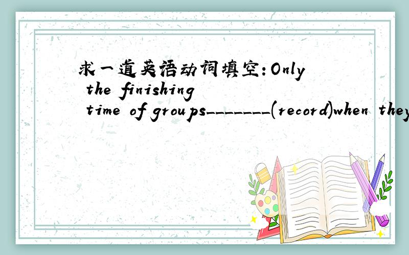 求一道英语动词填空：Only the finishing time of groups_______(record)when they finish walking.