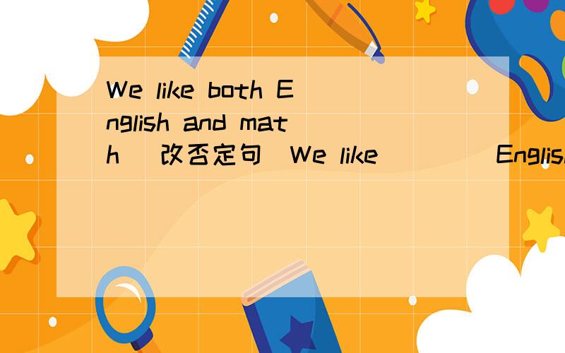 We like both English and math (改否定句)We like ____English _____math