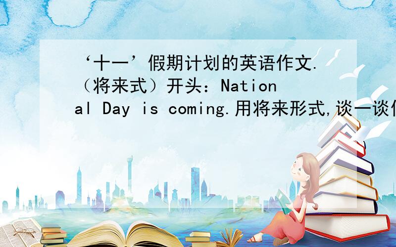 ‘十一’假期计划的英语作文.（将来式）开头：National Day is coming.用将来形式,谈一谈你的假期计划,你将到什么地方去度假,什么时候出发,多长时间,度假期间干什么.字数：60词左右.
