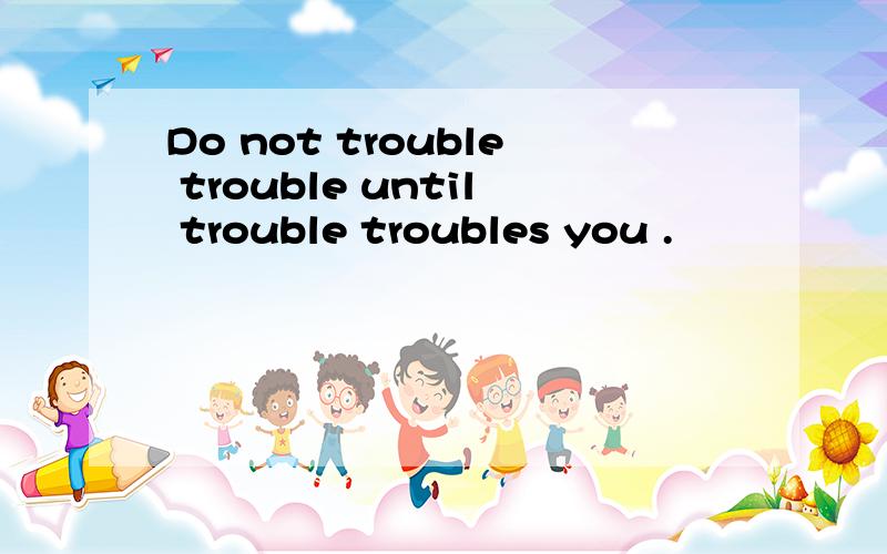 Do not trouble trouble until trouble troubles you .