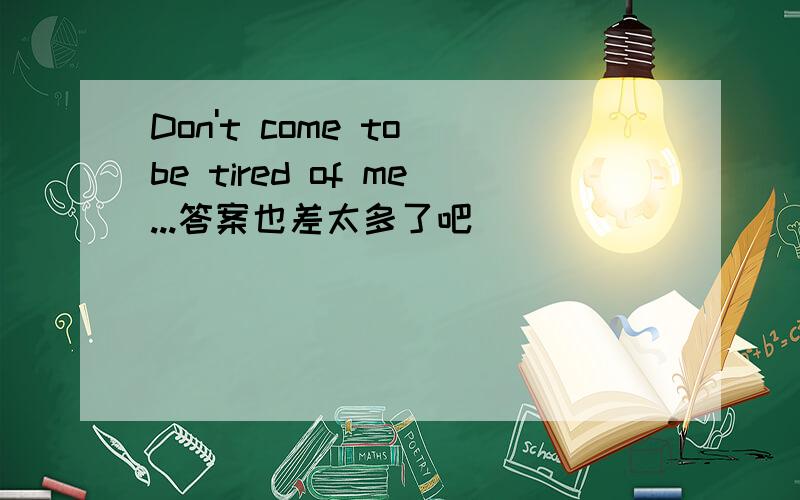 Don't come to be tired of me...答案也差太多了吧