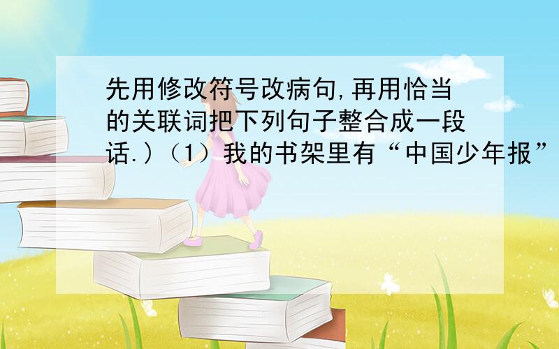 先用修改符号改病句,再用恰当的关联词把下列句子整合成一段话.)（1）我的书架里有“中国少年报”“儿童时代”“故事大王”“红领巾”等杂志.（2）多读好书,可以丰富和提高我的认识.