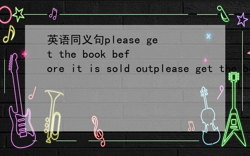 英语同义句please get the book before it is sold outplease get the book before it is sold out.please ____ the book before we ___ ___ ___.