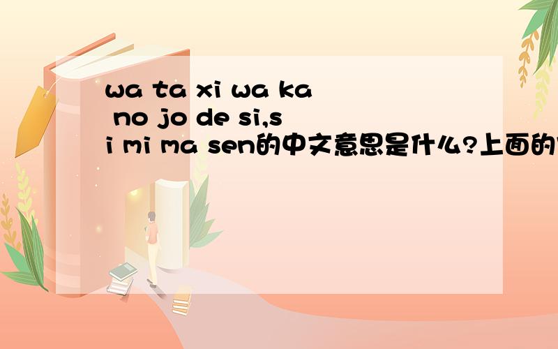 wa ta xi wa ka no jo de si,si mi ma sen的中文意思是什么?上面的字母是日语的发音  , de si 是什么意思~