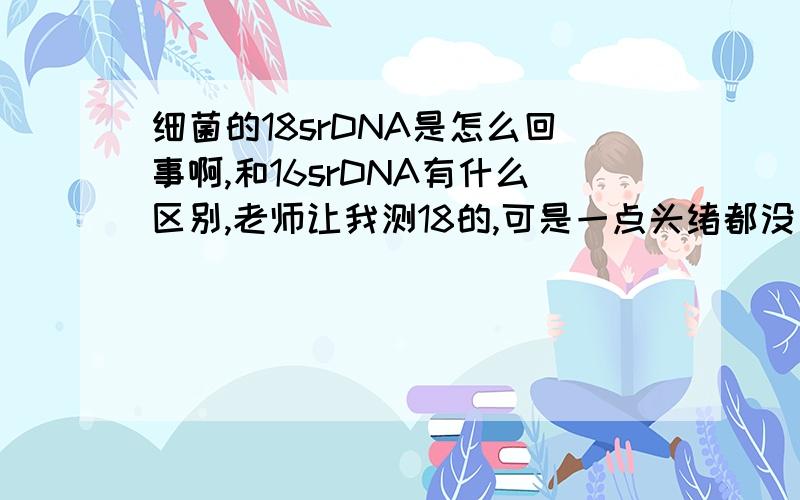 细菌的18srDNA是怎么回事啊,和16srDNA有什么区别,老师让我测18的,可是一点头绪都没有,