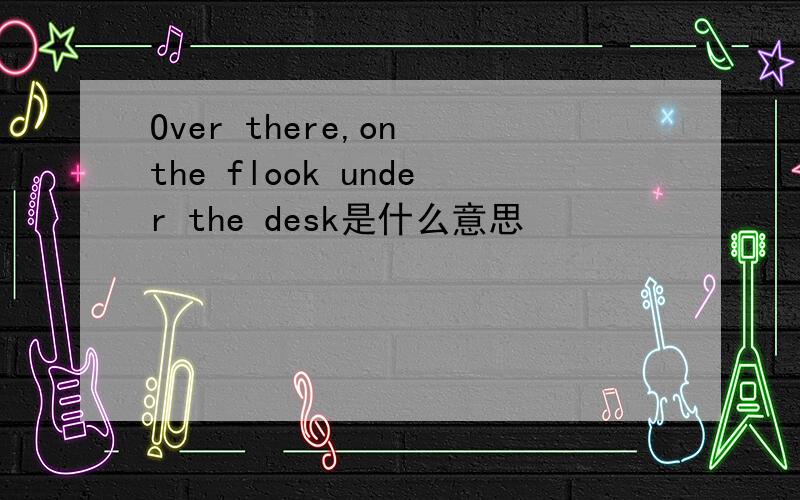 Over there,on the flook under the desk是什么意思