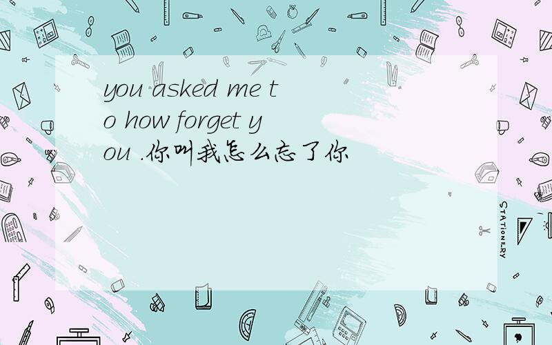 you asked me to how forget you .你叫我怎么忘了你
