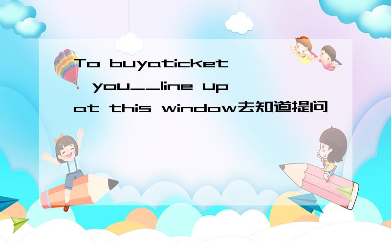To buyaticket ,you__line up at this window去知道提问