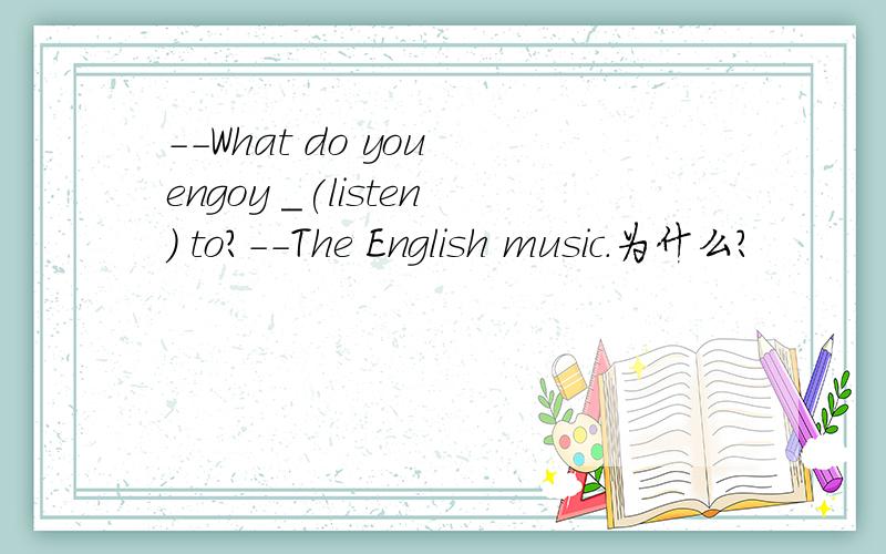 --What do you engoy _(listen) to?--The English music.为什么?