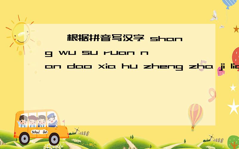 一、根据拼音写汉字 shang wu su ruan nan dao xia hu zheng zha ji liang ( ）还有：二、多音字组词qie（ ） tiao（ ） zhe（ ） zheng（ ）三、根据课文内容选词填空,并体会这样用词的好处1、（闪、躲）武