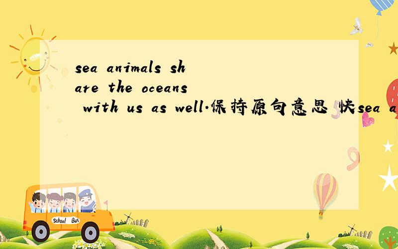 sea animals share the oceans with us as well.保持原句意思 快sea animals share the oceans with us as well.保持原句意思sea animals share the cceans with us,_______.sea animals ______ share the oceans with us.