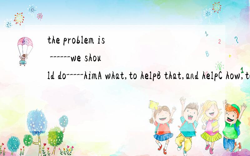 the problem is ------we should do-----himA what,to helpB that,and helpC how,to help D why,and help