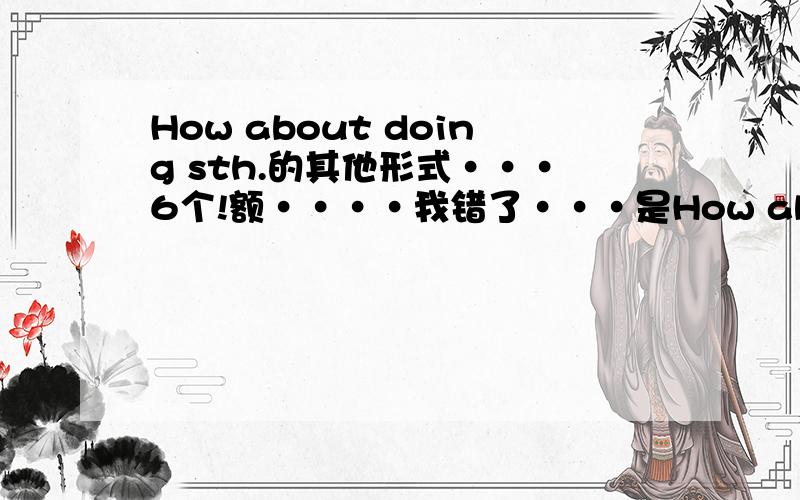 How about doing sth.的其他形式···6个!额····我错了···是How about 的句型····