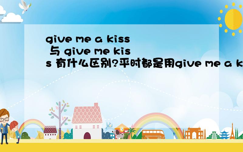 give me a kiss 与 give me kiss 有什么区别?平时都是用give me a kiss ,give me kiss 是同等意思吗?那give me five...又能不能说为give me A five