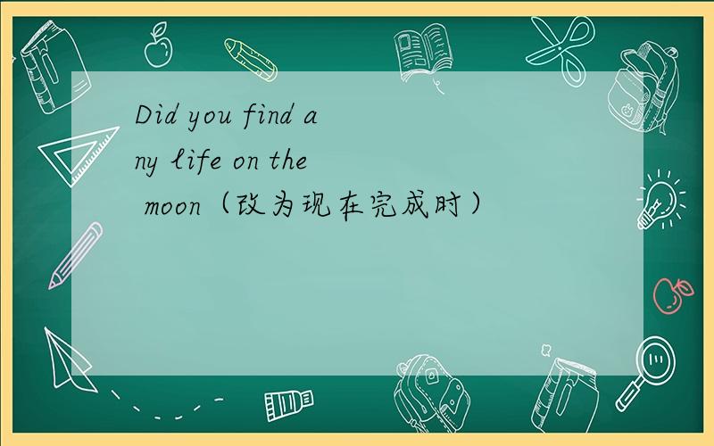 Did you find any life on the moon（改为现在完成时）
