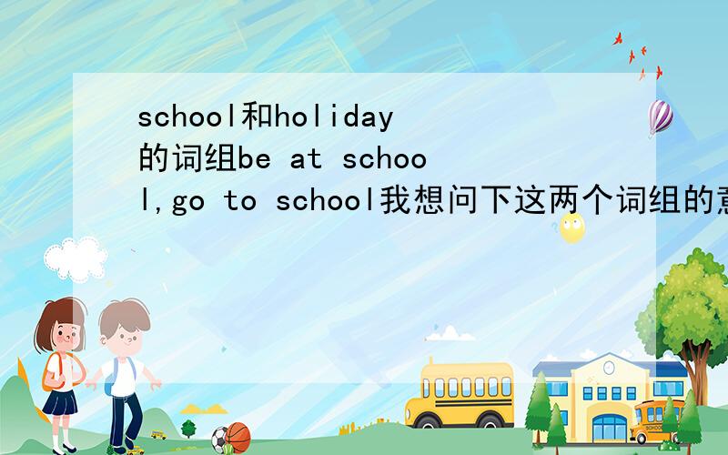 school和holiday的词组be at school,go to school我想问下这两个词组的意思与它们的区别,它们各个用在哪里比较好.be/go on holiday,have a holiday同上.