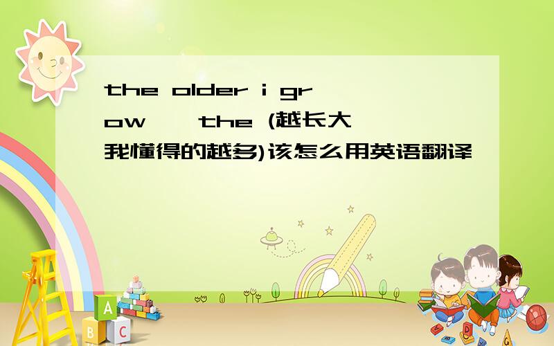 the older i grow , the (越长大,我懂得的越多)该怎么用英语翻译