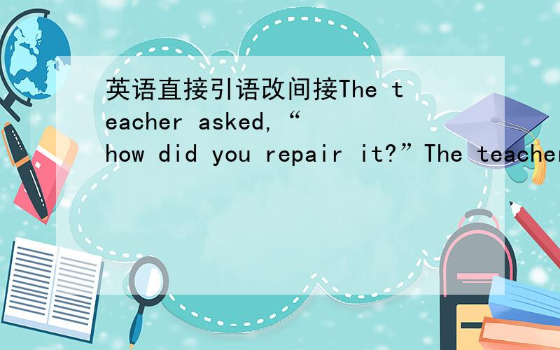 英语直接引语改间接The teacher asked,“how did you repair it?”The teacher asked,“how did you repair it?”The teacher asked,“how did you repair it?” 如何改?