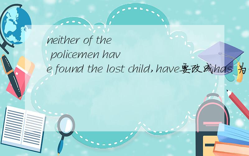 neither of the policemen have found the lost child,have要改成has 为什么