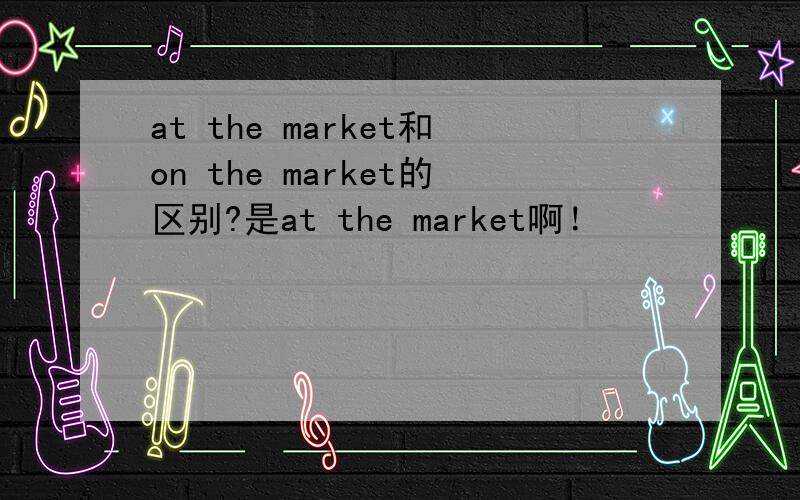 at the market和on the market的区别?是at the market啊！