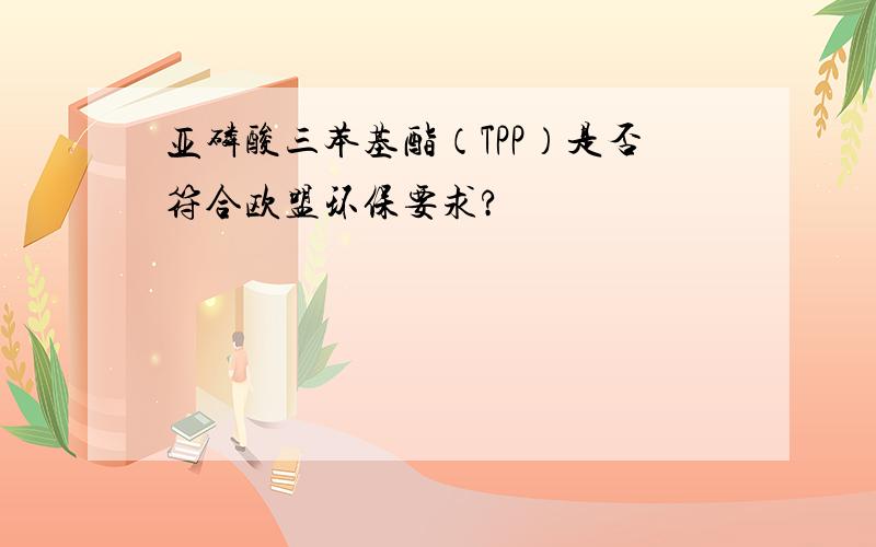 亚磷酸三苯基酯（TPP）是否符合欧盟环保要求?