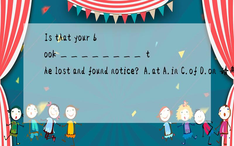 Is that your book ________ the lost and found notice? A.at A.in C.of D.on 请解答,并说明理由.Is that your book ________ the lost and found notice?A.atA.inC.ofD.on请解答,并说明理由.Is that your book ________ the lost and found notice?A.