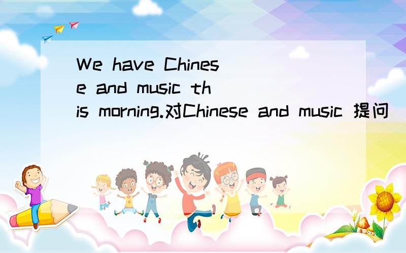 We have Chinese and music this morning.对Chinese and music 提问
