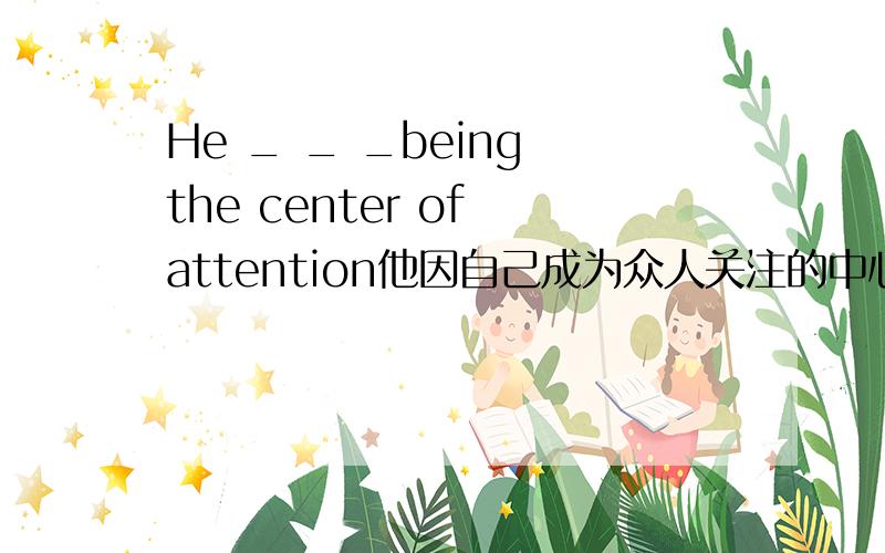 He _ _ _being the center of attention他因自己成为众人关注的中心而感到尴尬 填三个单词