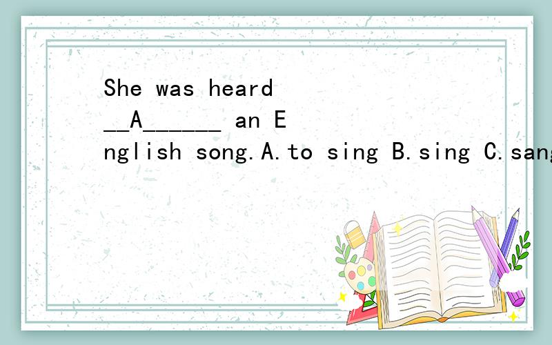 She was heard __A______ an English song.A.to sing B.sing C.sang D.to be sang 写下详解（语法）