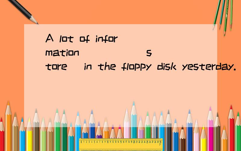 A lot of information ____ (store) in the floppy disk yesterday.