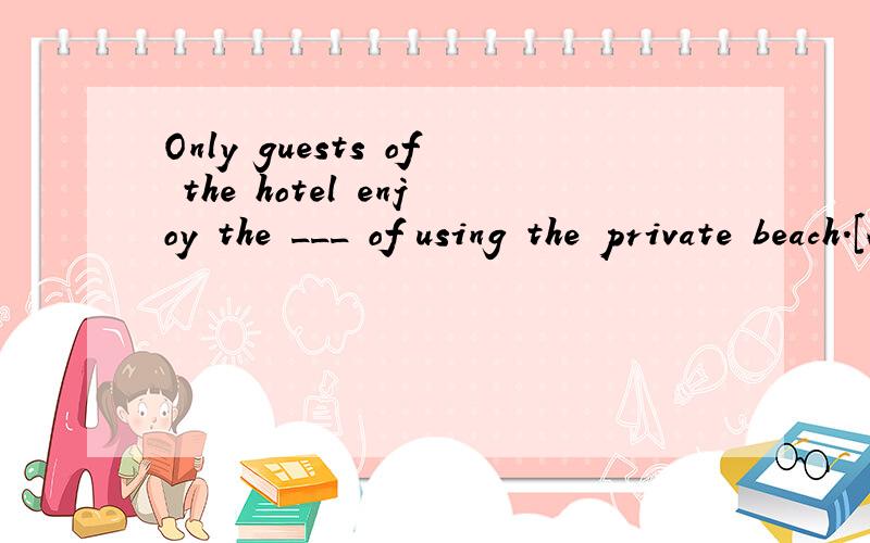 Only guests of the hotel enjoy the ___ of using the private beach.[A] privilege [B] possibility [C] favor [D] advantage翻译整句并对所选答案进行解释