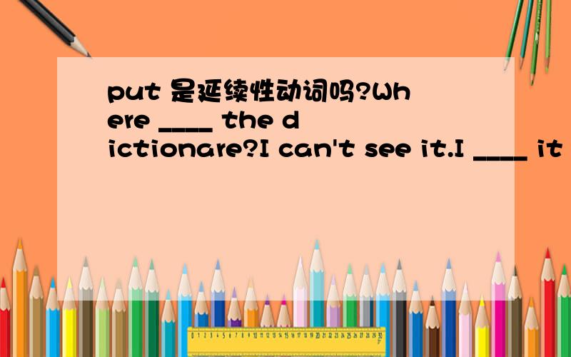 put 是延续性动词吗?Where ____ the dictionare?I can't see it.I ____ it right here a moment ago.But it's gone.A did you put; have put B have you put; put C had you put; have put D were you putting; had put