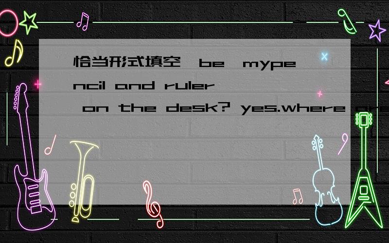 恰当形式填空【be】mypencil and ruler on the desk? yes.where are your model planes,Bill?     (them) are under my bed.