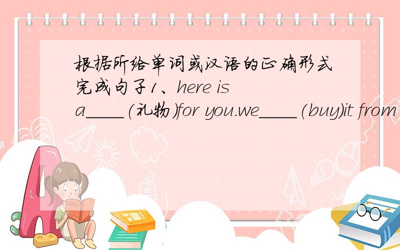 根据所给单词或汉语的正确形式完成句子1、here is a____(礼物）for you.we____(buy)it from shanghai.