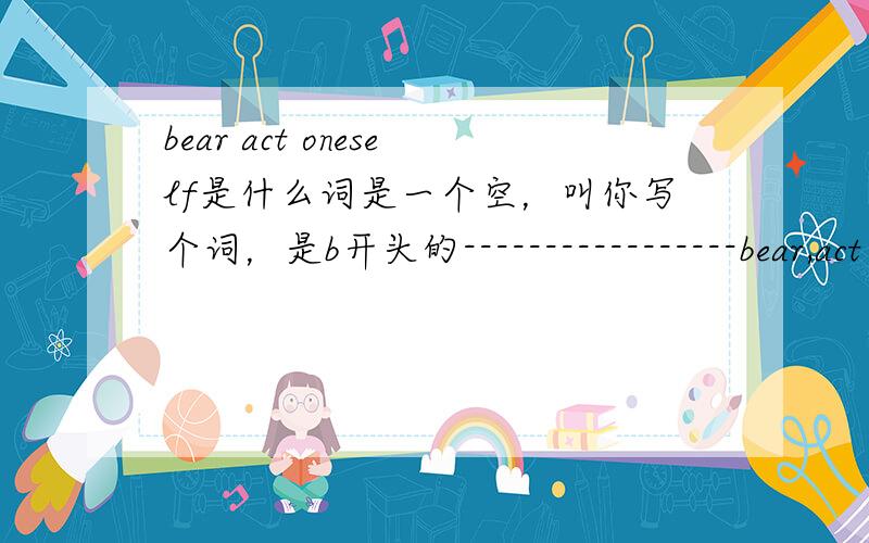 bear act oneself是什么词是一个空，叫你写个词，是b开头的-----------------bear,act oneself