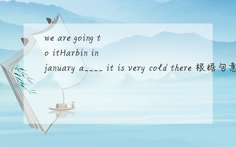 we are going to itHarbin in january a____ it is very cold there 根据句意填空