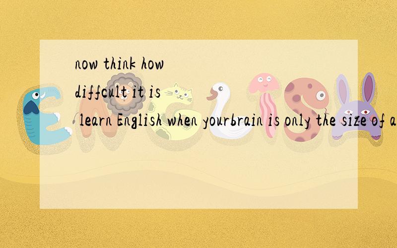 now think how diffcult it is learn English when yourbrain is only the size of a bird brain是什么意翻译成中文.