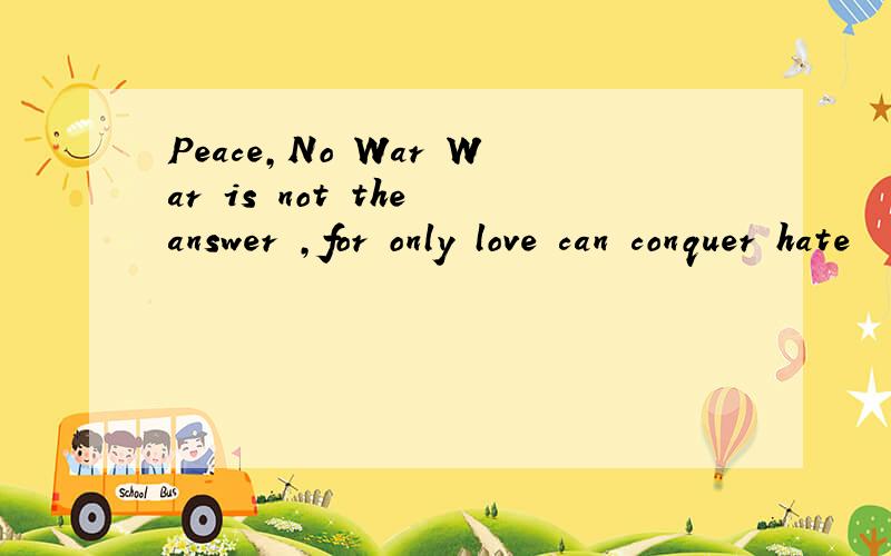 Peace,No War War is not the answer ,for only love can conquer hate