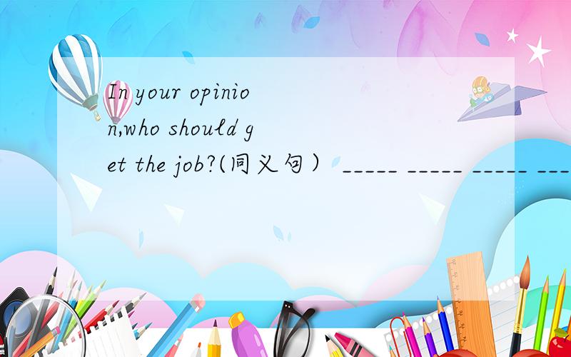 In your opinion,who should get the job?(同义句） _____ _____ _____ _____ should get the job?